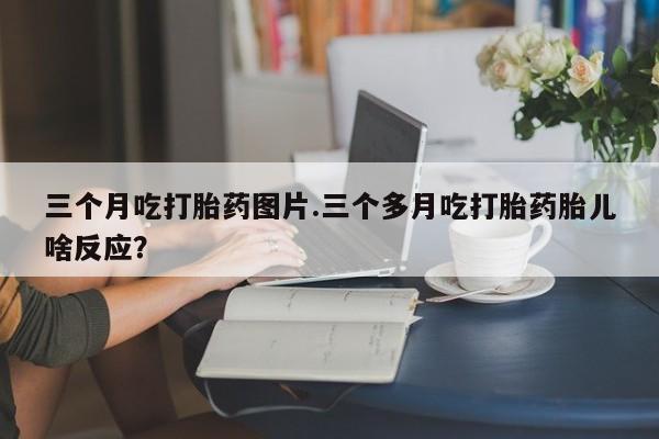 米非司酮哪个网上药店三个月吃打胎药图片.三个多月吃打胎药胎儿啥反应？