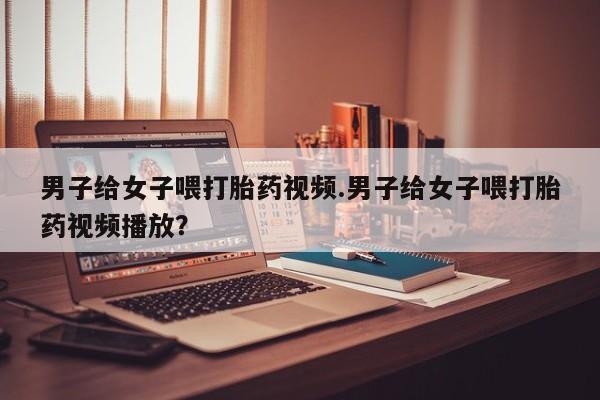 米非司酮哪个网上药店男子给女子喂打胎药视频.男子给女子喂打胎药视频播放？