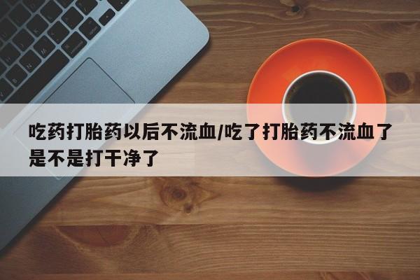 米非司酮哪个网上药店吃药打胎药以后不流血/吃了打胎药不流血了是不是打干净了