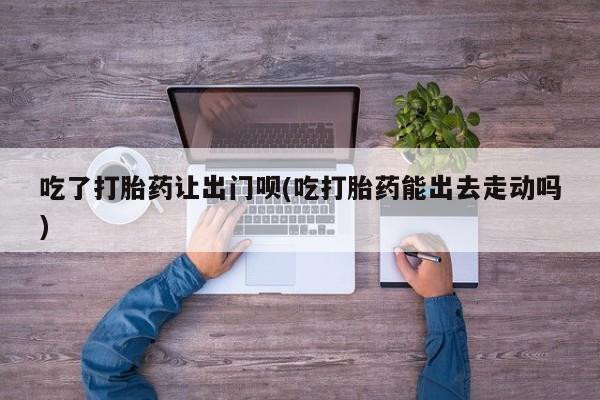 米非司酮哪个网上药店吃了打胎药让出门呗(吃打胎药能出去走动吗)