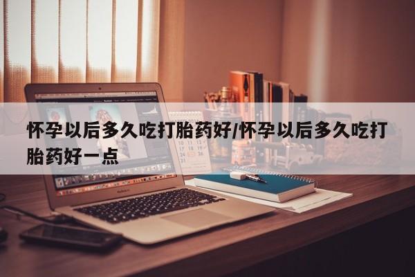 米非司酮哪个网上药店怀孕以后多久吃打胎药好/怀孕以后多久吃打胎药好一点