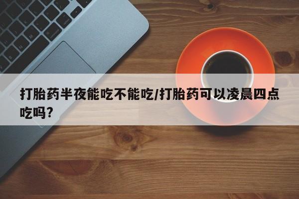 米非司酮哪个网上药店打胎药半夜能吃不能吃/打胎药可以凌晨四点吃吗?
