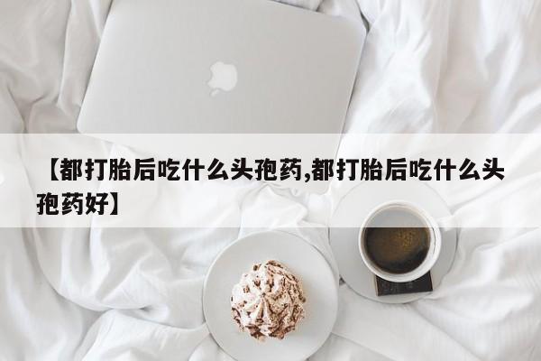 米非司酮哪个网上药店【都打胎后吃什么头孢药,都打胎后吃什么头孢药好】