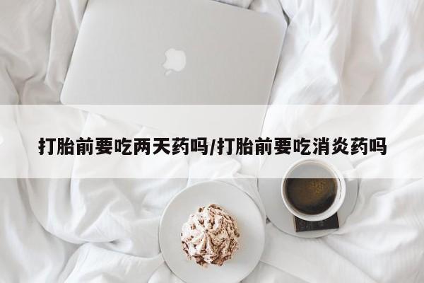 米非司酮哪个网上药店打胎前要吃两天药吗/打胎前要吃消炎药吗