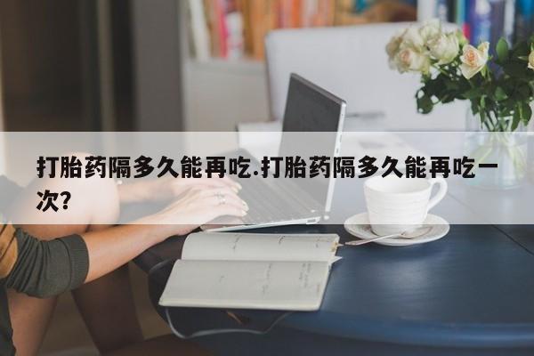 米非司酮哪个网上药店打胎药隔多久能再吃.打胎药隔多久能再吃一次？