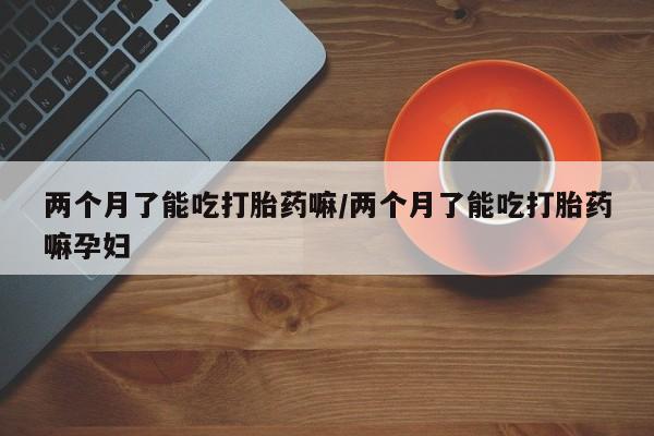 米非司酮哪个网上药店两个月了能吃打胎药嘛/两个月了能吃打胎药嘛孕妇