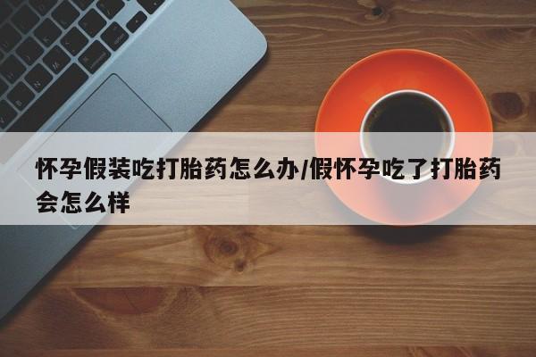 米非司酮哪个网上药店怀孕假装吃打胎药怎么办/假怀孕吃了打胎药会怎么样