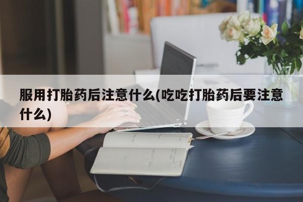 米非司酮哪个网上药店服用打胎药后注意什么(吃吃打胎药后要注意什么)