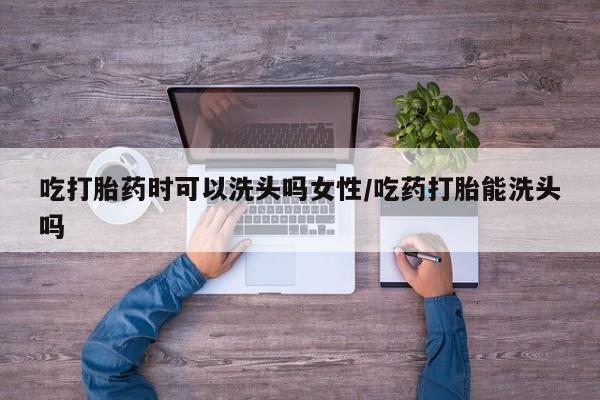 米非司酮哪个网上药店吃打胎药时可以洗头吗女性/吃药打胎能洗头吗