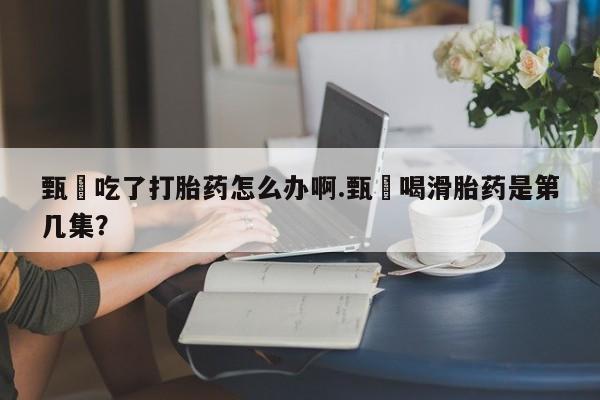 米非司酮哪个网上药店甄嬛吃了打胎药怎么办啊.甄嬛喝滑胎药是第几集？