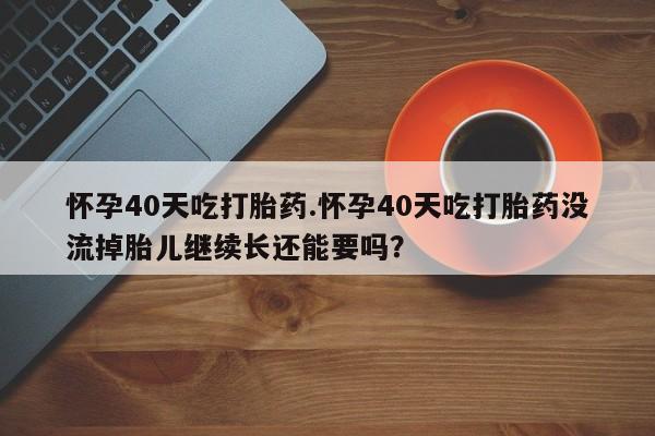 米非司酮哪个网上药店怀孕40天吃打胎药.怀孕40天吃打胎药没流掉胎儿继续长还能要吗？