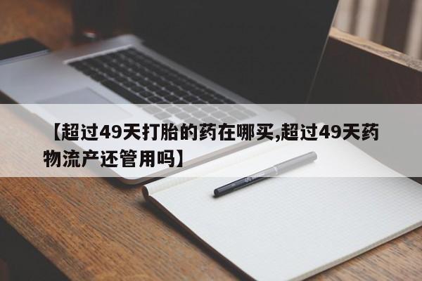 米非司酮哪个网上药店【超过49天打胎的药在哪买,超过49天药物流产还管用吗】