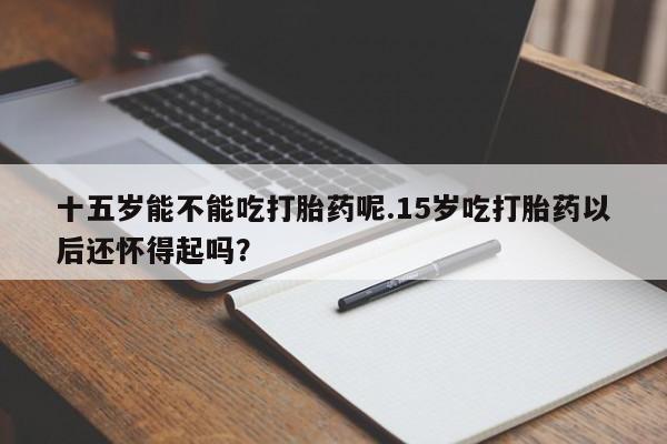 米非司酮哪个网上药店十五岁能不能吃打胎药呢.15岁吃打胎药以后还怀得起吗？