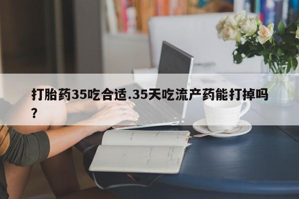 米非司酮哪个网上药店打胎药35吃合适.35天吃流产药能打掉吗？