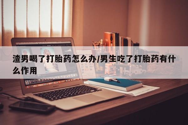 米非司酮哪个网上药店渣男喝了打胎药怎么办/男生吃了打胎药有什么作用