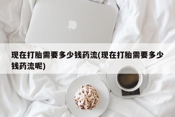 米非司酮哪个网上药店现在打胎需要多少钱药流(现在打胎需要多少钱药流呢)