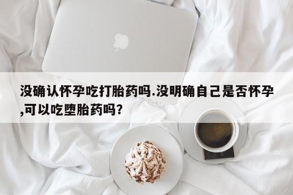 米非司酮哪个网上药店没确认怀孕吃打胎药吗.没明确自己是否怀孕,可以吃堕胎药吗？