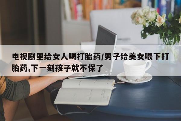 米非司酮哪个网上药店电视剧里给女人喝打胎药/男子给美女喂下打胎药,下一刻孩子就不保了
