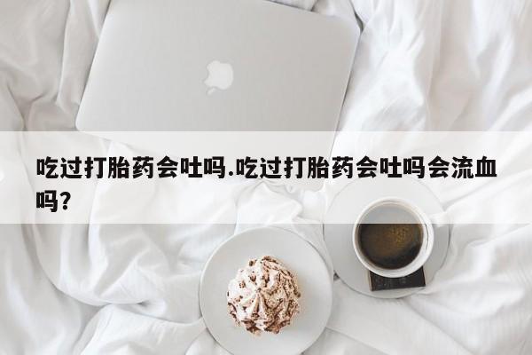 米非司酮哪个网上药店吃过打胎药会吐吗.吃过打胎药会吐吗会流血吗？
