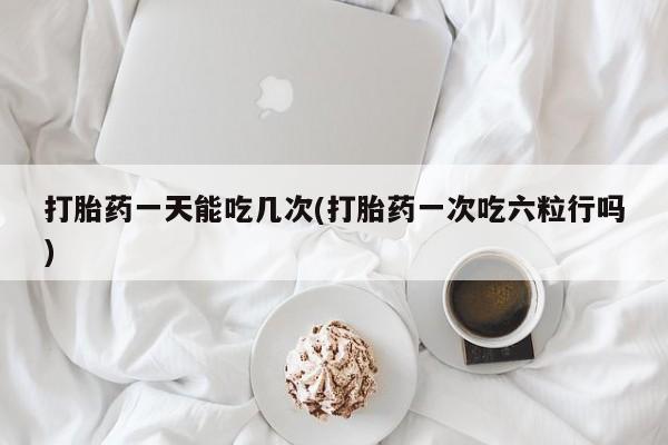 米非司酮哪个网上药店打胎药一天能吃几次(打胎药一次吃六粒行吗)
