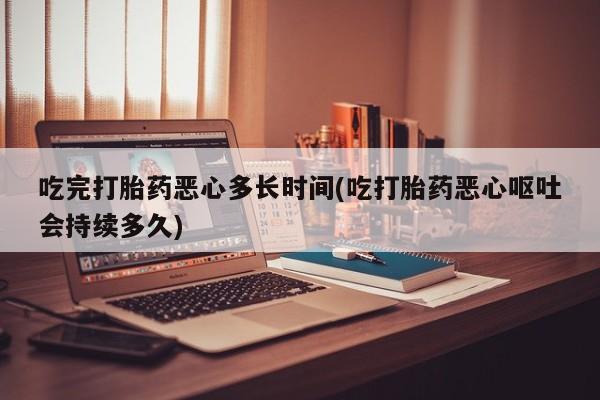米非司酮哪个网上药店吃完打胎药恶心多长时间(吃打胎药恶心呕吐会持续多久)
