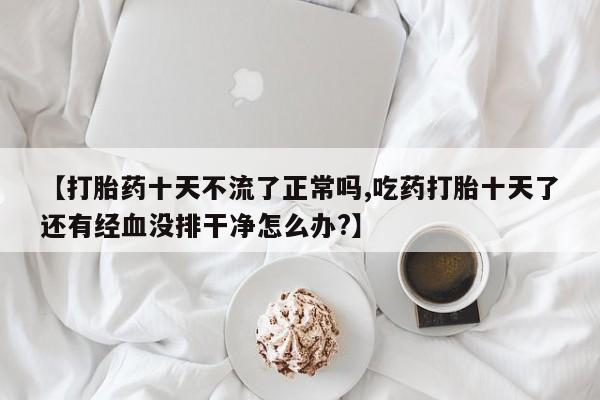 米非司酮哪个网上药店【打胎药十天不流了正常吗,吃药打胎十天了还有经血没排干净怎么办?】