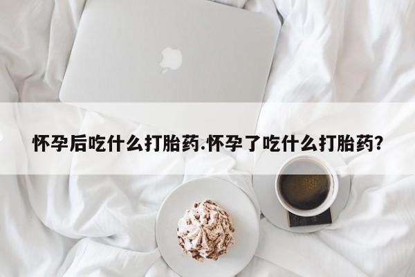 米非司酮哪个网上药店怀孕后吃什么打胎药.怀孕了吃什么打胎药？
