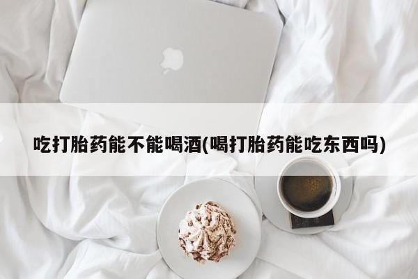 米非司酮哪个网上药店吃打胎药能不能喝酒(喝打胎药能吃东西吗)