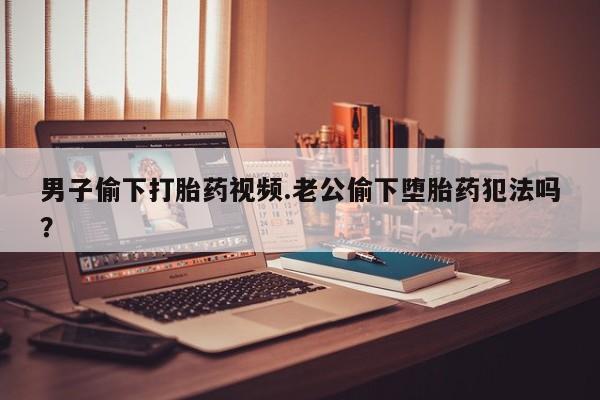 米非司酮哪个网上药店男子偷下打胎药视频.老公偷下堕胎药犯法吗？