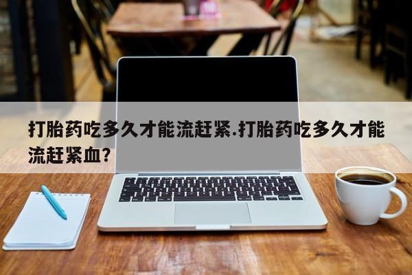 米非司酮哪个网上药店打胎药吃多久才能流赶紧.打胎药吃多久才能流赶紧血？