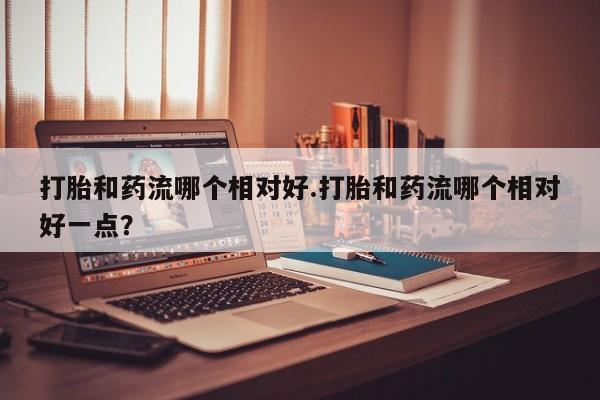 米非司酮哪个网上药店打胎和药流哪个相对好.打胎和药流哪个相对好一点？