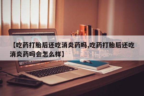 米非司酮哪个网上药店【吃药打胎后还吃消炎药吗,吃药打胎后还吃消炎药吗会怎么样】