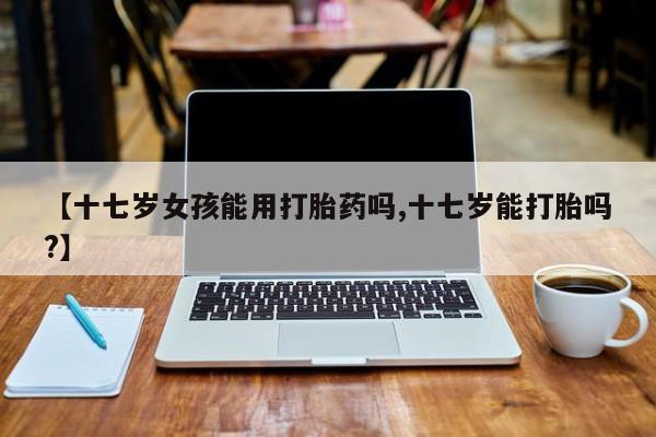 米非司酮哪个网上药店【十七岁女孩能用打胎药吗,十七岁能打胎吗?】