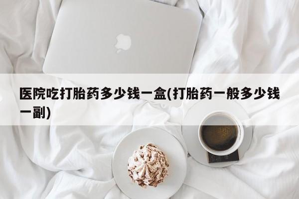 米非司酮哪个网上药店医院吃打胎药多少钱一盒(打胎药一般多少钱一副)