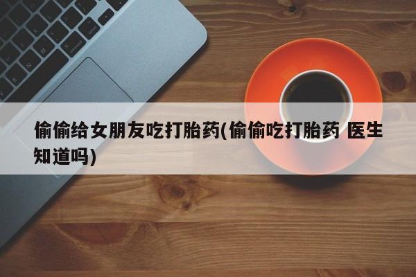 米非司酮哪个网上药店偷偷给女朋友吃打胎药(偷偷吃打胎药 医生知道吗)