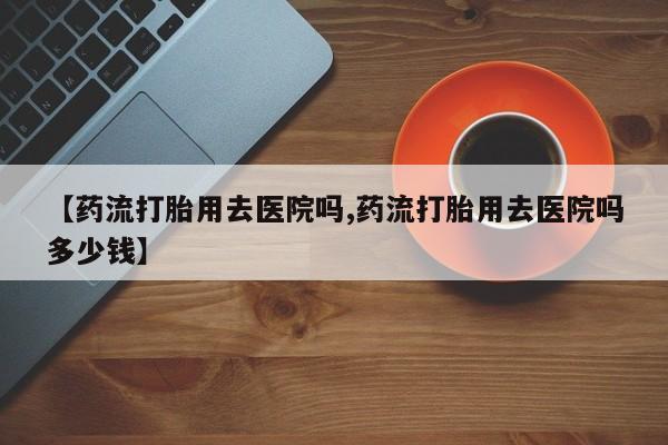 米非司酮哪个网上药店【药流打胎用去医院吗,药流打胎用去医院吗多少钱】