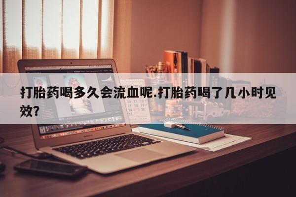 米非司酮哪个网上药店打胎药喝多久会流血呢.打胎药喝了几小时见效？