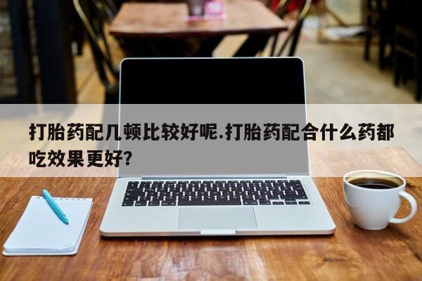 米非司酮哪个网上药店打胎药配几顿比较好呢.打胎药配合什么药都吃效果更好？