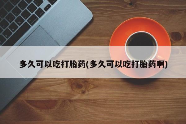 米非司酮哪个网上药店多久可以吃打胎药(多久可以吃打胎药啊)