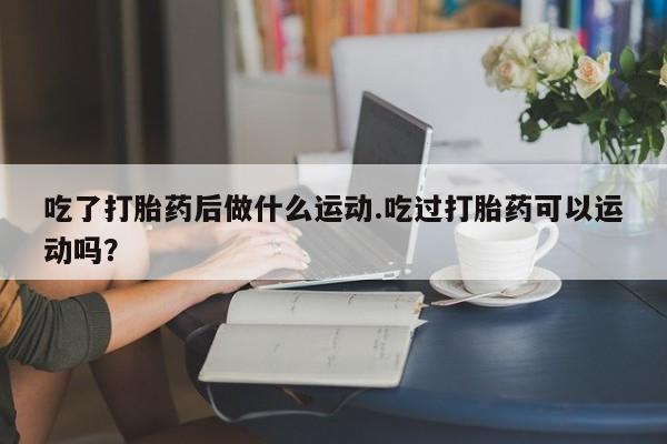 米非司酮哪个网上药店吃了打胎药后做什么运动.吃过打胎药可以运动吗？