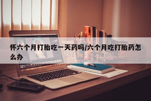 米非司酮哪个网上药店怀六个月打胎吃一天药吗/六个月吃打胎药怎么办