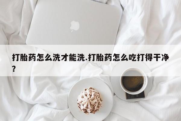 米非司酮哪个网上药店打胎药怎么洗才能洗.打胎药怎么吃打得干净？