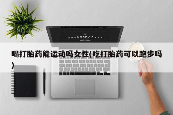 米非司酮哪个网上药店喝打胎药能运动吗女性(吃打胎药可以跑步吗)