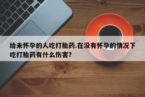 米非司酮哪个网上药店给未怀孕的人吃打胎药.在没有怀孕的情况下吃打胎药有什么伤害？